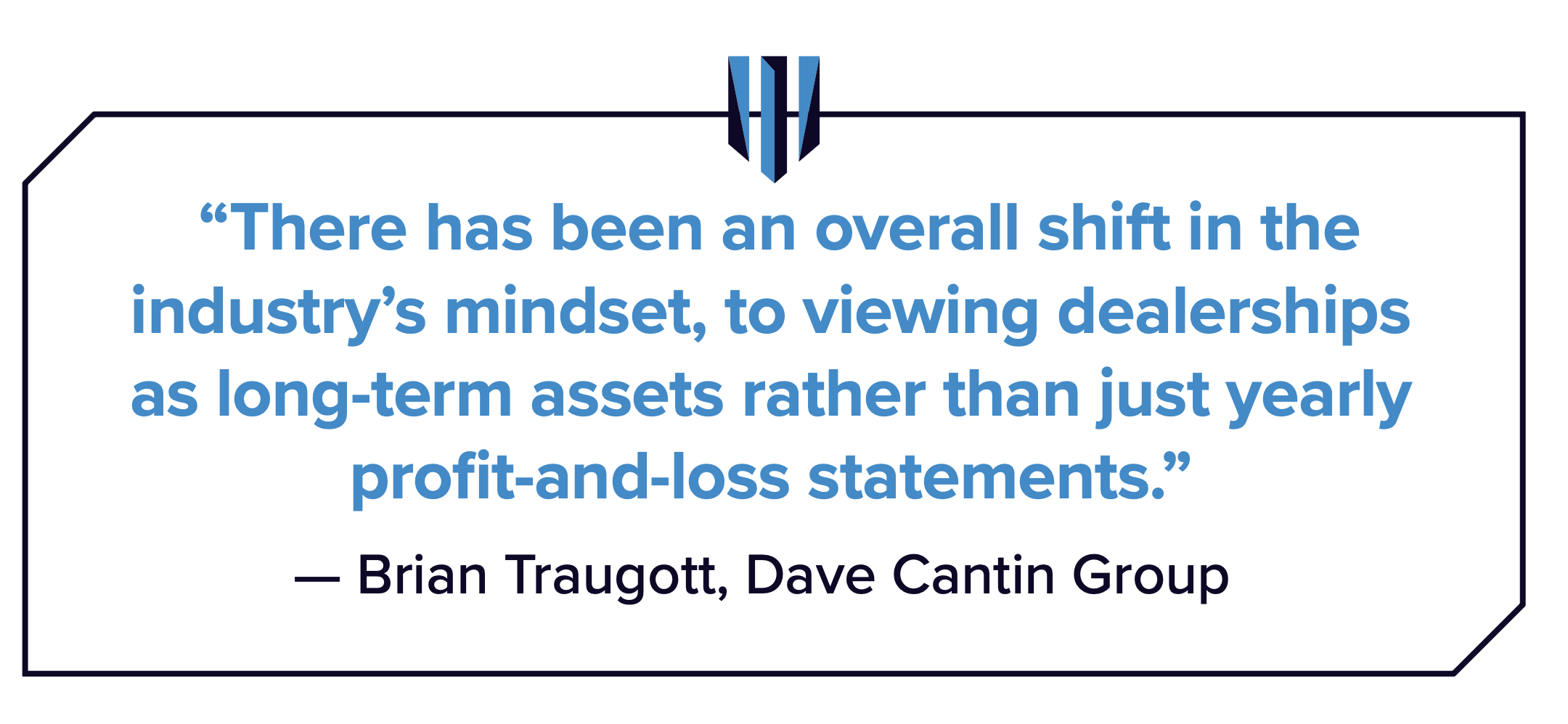 Quote: There has been an overall shift in the industry's mindset, to viewing dealerships as long-term assets rather than just yearly profit-and-loss statements. - Brian Traugott, Dave Cantin Group